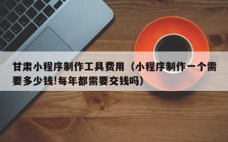 文山甘肃小程序制作工具费用（小程序制作一个需要多少钱!每年都需要交钱吗）