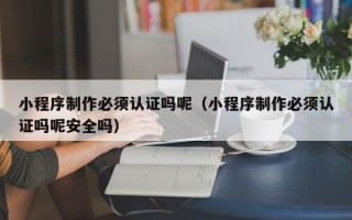 文山小程序制作必须认证吗呢（小程序制作必须认证吗呢安全吗）
