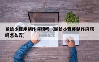 文山微信小程序制作麻烦吗（微信小程序制作麻烦吗怎么弄）